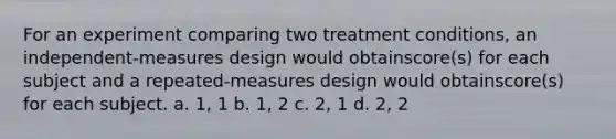 For an experiment comparing two treatment conditions, an independent-measures design would obtainscore(s) for each subject and a repeated-measures design would obtainscore(s) for each subject. a. 1, 1 b. 1, 2 c. 2, 1 d. 2, 2