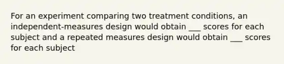 For an experiment comparing two treatment conditions, an independent-measures design would obtain ___ scores for each subject and a repeated measures design would obtain ___ scores for each subject