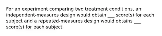 For an experiment comparing two treatment conditions, an independent-measures design would obtain ___ score(s) for each subject and a repeated-measures design would obtains ___ score(s) for each subject.