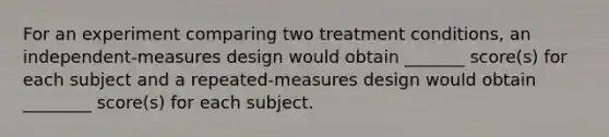 For an experiment comparing two treatment conditions, an independent-measures design would obtain _______ score(s) for each subject and a repeated-measures design would obtain ________ score(s) for each subject.