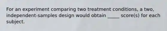 For an experiment comparing two treatment conditions, a two, independent-samples design would obtain _____ score(s) for each subject.