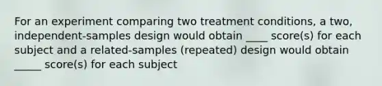 For an experiment comparing two treatment conditions, a two, independent-samples design would obtain ____ score(s) for each subject and a related-samples (repeated) design would obtain _____ score(s) for each subject