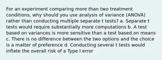 For an experiment comparing more than two treatment conditions, why should you use analysis of variance (ANOVA) rather than conducting multiple separate t tests? a. Separate t tests would require substantially more computations b. A test based on variances is more sensitive than a test based on means c. There is no difference between the two options and the choice is a matter of preference d. Conducting several t tests would inflate the overall risk of a Type I error