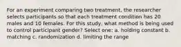 For an experiment comparing two treatment, the researcher selects participants so that each treatment condition has 20 males and 10 females. For this study, what method is being used to control participant gender? Select one: a. holding constant b. matching c. randomization d. limiting the range