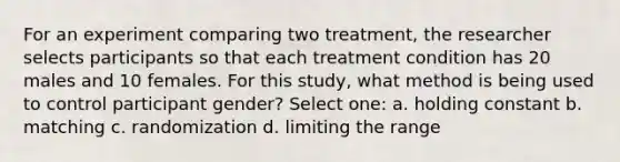 For an experiment comparing two treatment, the researcher selects participants so that each treatment condition has 20 males and 10 females. For this study, what method is being used to control participant gender? Select one: a. holding constant b. matching c. randomization d. limiting the range