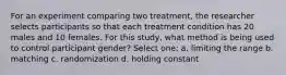 For an experiment comparing two treatment, the researcher selects participants so that each treatment condition has 20 males and 10 females. For this study, what method is being used to control participant gender? Select one: a. limiting the range b. matching c. randomization d. holding constant