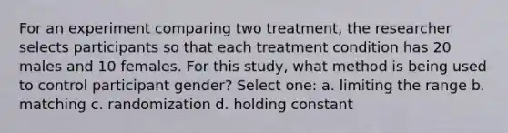 For an experiment comparing two treatment, the researcher selects participants so that each treatment condition has 20 males and 10 females. For this study, what method is being used to control participant gender? Select one: a. limiting the range b. matching c. randomization d. holding constant