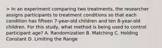 > In an experiment comparing two treatments, the researcher assigns participants to treatment conditions so that each condition has fifteen 7-year-old children and ten 8-year-old children. For this study, what method is being used to control participant age? A. Randomization B. Matching C. Holding Constant D. Limiting the Range