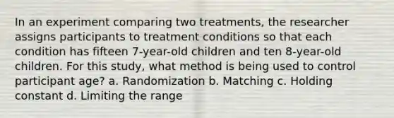 In an experiment comparing two treatments, the researcher assigns participants to treatment conditions so that each condition has fifteen 7-year-old children and ten 8-year-old children. For this study, what method is being used to control participant age? a. Randomization b. Matching c. Holding constant d. Limiting the range