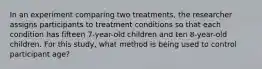 In an experiment comparing two treatments, the researcher assigns participants to treatment conditions so that each condition has fifteen 7-year-old children and ten 8-year-old children. For this study, what method is being used to control participant age?