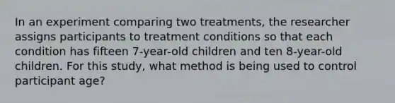 In an experiment comparing two treatments, the researcher assigns participants to treatment conditions so that each condition has fifteen 7-year-old children and ten 8-year-old children. For this study, what method is being used to control participant age?