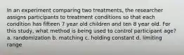 In an experiment comparing two treatments, the researcher assigns participants to treatment conditions so that each condition has fifteen 7 year old children and ten 8 year old. For this study, what method is being used to control participant age? a. randomization b. matching c. holding constant d. limiting range