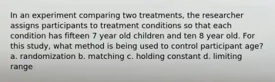 In an experiment comparing two treatments, the researcher assigns participants to treatment conditions so that each condition has fifteen 7 year old children and ten 8 year old. For this study, what method is being used to control participant age? a. randomization b. matching c. holding constant d. limiting range