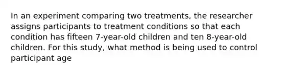 In an experiment comparing two treatments, the researcher assigns participants to treatment conditions so that each condition has fifteen 7-year-old children and ten 8-year-old children. For this study, what method is being used to control participant age