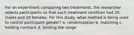 For an experiment comparing two treatments, the researcher selects participants so that each treatment condition had 20 males and 10 females. For this study, what method is being used to control participant gender? a. randomization b. matching c. holding constant d. limiting the range