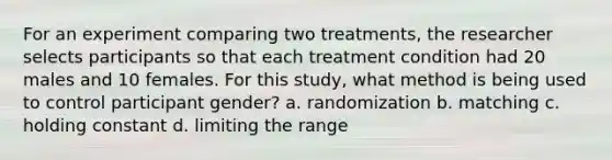 For an experiment comparing two treatments, the researcher selects participants so that each treatment condition had 20 males and 10 females. For this study, what method is being used to control participant gender? a. randomization b. matching c. holding constant d. limiting the range