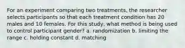 For an experiment comparing two treatments, the researcher selects participants so that each treatment condition has 20 males and 10 females. For this study, what method is being used to control participant gender? a. randomization b. limiting the range c. holding constant d. matching