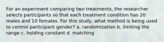 For an experiment comparing two treatments, the researcher selects participants so that each treatment condition has 20 males and 10 females. For this study, what method is being used to control participant gender? a. randomization b. limiting the range c. holding constant d. matching