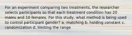 For an experiment comparing two treatments, the researcher selects participants so that each treatment condition has 20 males and 10 females. For this study, what method is being used to control participant gender? a. matching b. holding constant c. randomization d. limiting the range