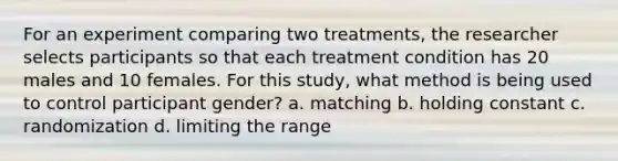 For an experiment comparing two treatments, the researcher selects participants so that each treatment condition has 20 males and 10 females. For this study, what method is being used to control participant gender? a. matching b. holding constant c. randomization d. limiting the range