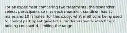 For an experiment comparing two treatments, the researcher selects participants so that each treatment condition has 20 males and 10 females. For this study, what method is being used to control participant gender? a. randomization b. matching c. holding constant d. limiting the range