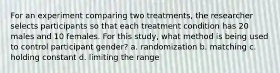 For an experiment comparing two treatments, the researcher selects participants so that each treatment condition has 20 males and 10 females. For this study, what method is being used to control participant gender? a. randomization b. matching c. holding constant d. limiting the range