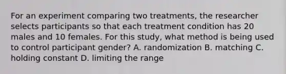 For an experiment comparing two treatments, the researcher selects participants so that each treatment condition has 20 males and 10 females. For this study, what method is being used to control participant gender? A. randomization B. matching C. holding constant D. limiting the range