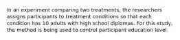 In an experiment comparing two treatments, the researchers assigns participants to treatment conditions so that each condition has 10 adults with high school diplomas. For this study, the method is being used to control participant education level.