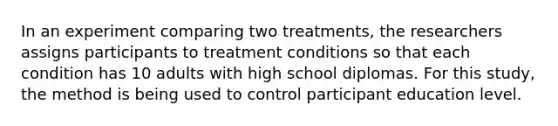 In an experiment comparing two treatments, the researchers assigns participants to treatment conditions so that each condition has 10 adults with high school diplomas. For this study, the method is being used to control participant education level.