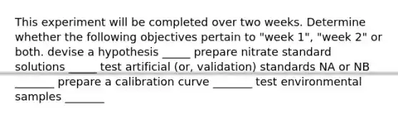 This experiment will be completed over two weeks. Determine whether the following objectives pertain to "week 1", "week 2" or both. devise a hypothesis _____ prepare nitrate standard solutions _____ test artificial (or, validation) standards NA or NB _______ prepare a calibration curve _______ test environmental samples _______