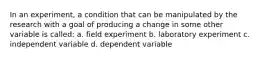 In an experiment, a condition that can be manipulated by the research with a goal of producing a change in some other variable is called: a. field experiment b. laboratory experiment c. independent variable d. dependent variable