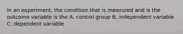 In an experiment, the condition that is measured and is the outcome variable is the A. control group B. independent variable C. dependent variable