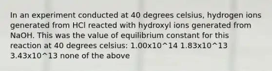 In an experiment conducted at 40 degrees celsius, hydrogen ions generated from HCl reacted with hydroxyl ions generated from NaOH. This was the value of equilibrium constant for this reaction at 40 degrees celsius: 1.00x10^14 1.83x10^13 3.43x10^13 none of the above