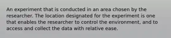 An experiment that is conducted in an area chosen by the researcher. The location designated for the experiment is one that enables the researcher to control the environment, and to access and collect the data with relative ease.