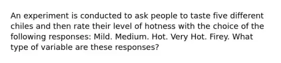 An experiment is conducted to ask people to taste five different chiles and then rate their level of hotness with the choice of the following responses: Mild. Medium. Hot. Very Hot. Firey. What type of variable are these responses?