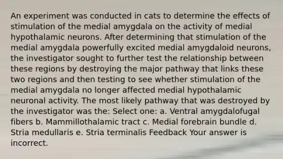 An experiment was conducted in cats to determine the effects of stimulation of the medial amygdala on the activity of medial hypothalamic neurons. After determining that stimulation of the medial amygdala powerfully excited medial amygdaloid neurons, the investigator sought to further test the relationship between these regions by destroying the major pathway that links these two regions and then testing to see whether stimulation of the medial amygdala no longer affected medial hypothalamic neuronal activity. The most likely pathway that was destroyed by the investigator was the: Select one: a. Ventral amygdalofugal fibers b. Mammillothalamic tract c. Medial forebrain bundle d. Stria medullaris e. Stria terminalis Feedback Your answer is incorrect.