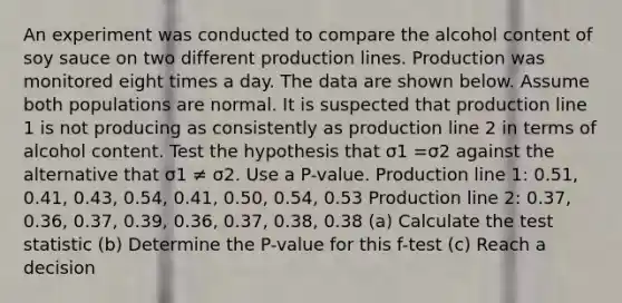 An experiment was conducted to compare the alcohol content of soy sauce on two different production lines. Production was monitored eight times a day. The data are shown below. Assume both populations are normal. It is suspected that production line 1 is not producing as consistently as production line 2 in terms of alcohol content. Test the hypothesis that σ1 =σ2 against the alternative that σ1 ≠ σ2. Use a​ P-value. Production line​ 1: 0.51, 0.41, 0.43, 0.54, 0.41, 0.50, 0.54, 0.53 Production line​ 2: 0.37, 0.36, 0.37, 0.39, 0.36, 0.37, 0.38, 0.38 (a) Calculate the test statistic (b) Determine the P-value for this f-test (c) Reach a decision