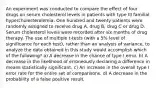 An experiment was conducted to compare the effect of four drugs on serum cholesterol levels in patients with type III familial hypercholesterolemia. One hundred and twenty patients were randomly assigned to receive drug A, drug B, drug C or drug D. Serum cholesterol levels were recorded after six months of drug therapy. The use of multiple t-tests (with a 5% level of significance for each test), rather than an analysis of variance, to analyze the data obtained in this study would accomplish which of the following? a) A decrease in the chance of type I error. b) A decrease in the likelihood of erroneously declaring a difference in means statistically significant. c) An increase in the overall type I error rate for the entire set of comparisons. d) A decrease in the probability of a false positive result.