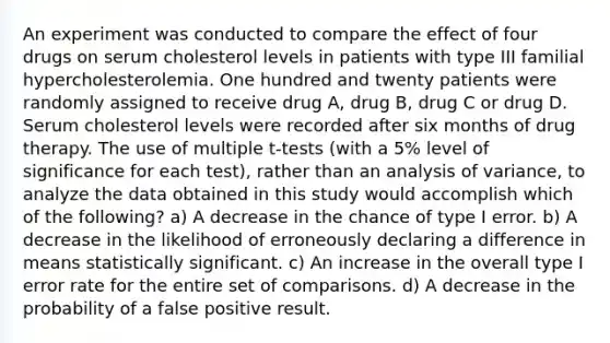 An experiment was conducted to compare the effect of four drugs on serum cholesterol levels in patients with type III familial hypercholesterolemia. One hundred and twenty patients were randomly assigned to receive drug A, drug B, drug C or drug D. Serum cholesterol levels were recorded after six months of drug therapy. The use of multiple t-tests (with a 5% level of significance for each test), rather than an analysis of variance, to analyze the data obtained in this study would accomplish which of the following? a) A decrease in the chance of type I error. b) A decrease in the likelihood of erroneously declaring a difference in means statistically significant. c) An increase in the overall type I error rate for the entire set of comparisons. d) A decrease in the probability of a false positive result.