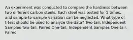 An experiment was conducted to compare the hardness between two different carbon steels. Each steel was tested for 5 times, and sample-to-sample variation can be neglected. What type of t-test should be used to analyze the data? Two-tail, Independent Samples Two-tail, Paired One-tail, Independent Samples One-tail, Paired