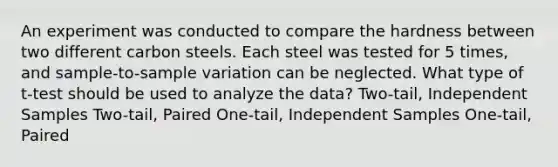 An experiment was conducted to compare the hardness between two different carbon steels. Each steel was tested for 5 times, and sample-to-sample variation can be neglected. What type of t-test should be used to analyze the data? Two-tail, Independent Samples Two-tail, Paired One-tail, Independent Samples One-tail, Paired