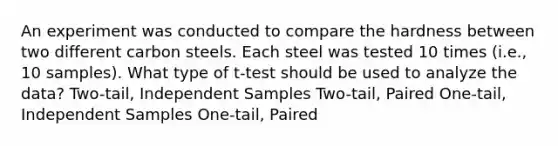 An experiment was conducted to compare the hardness between two different carbon steels. Each steel was tested 10 times (i.e., 10 samples). What type of t-test should be used to analyze the data? Two-tail, Independent Samples Two-tail, Paired One-tail, Independent Samples One-tail, Paired