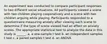 An experiment was conducted to compare participant responses to two different social situations. All participants viewed a scene with two children playing cooperatively and a scene with two children arguing while playing. Participants responded to a questionnaire measuring anxiety after viewing each scene to determine if the type of scene viewed had an effect on anxiety scores. The appropriate statistical test to analyze the data in this study is ______. a. a one-sample t test b. an independent samples t test c. a paired samples t test d. an ANOVA