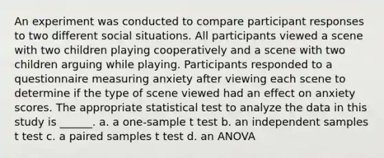 An experiment was conducted to compare participant responses to two different social situations. All participants viewed a scene with two children playing cooperatively and a scene with two children arguing while playing. Participants responded to a questionnaire measuring anxiety after viewing each scene to determine if the type of scene viewed had an effect on anxiety scores. The appropriate statistical test to analyze the data in this study is ______. a. a one-sample t test b. an independent samples t test c. a paired samples t test d. an ANOVA