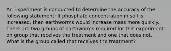 An Experiment is conducted to determine the accuracy of the following statement: If phosphate concentration in soil is increased, then earthworms would increase mass more quickly. There are two groups of earthworms required for this experiment on group that receives the treatment and one that does not. What is the group called that receives the treatment?