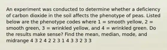 An experiment was conducted to determine whether a deficiency of carbon dioxide in the soil affects the phenotype of peas. Listed below are the phenotype codes where 1 = smooth yellow, 2 = smooth green, 3 = wrinkled yellow, and 4 = wrinkled green. Do the results make sense? Find the mean, median, mode, and midrange 4 3 2 4 2 2 3 1 4 3 3 2 3 3