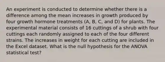 An experiment is conducted to determine whether there is a difference among the mean increases in growth produced by four growth hormone treatments (A, B, C, and D) for plants. The experimental material consists of 16 cuttings of a shrub with four cuttings each randomly assigned to each of the four different strains. The increases in weight for each cutting are included in the Excel dataset. What is the null hypothesis for the ANOVA statistical test?