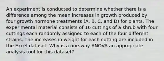 An experiment is conducted to determine whether there is a difference among the mean increases in growth produced by four growth hormone treatments (A, B, C, and D) for plants. The experimental material consists of 16 cuttings of a shrub with four cuttings each randomly assigned to each of the four different strains. The increases in weight for each cutting are included in the Excel dataset. Why is a one-way ANOVA an appropriate analysis tool for this dataset?