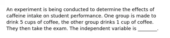 An experiment is being conducted to determine the effects of caffeine intake on student performance. One group is made to drink 5 cups of coffee, the other group drinks 1 cup of coffee. They then take the exam. The independent variable is ________.