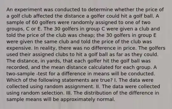 An experiment was conducted to determine whether the price of a golf club affected the distance a golfer could hit a golf ball. A sample of 60 golfers were randomly assigned to one of two groups, C or E. The 30 golfers in group C were given a club and told the price of the club was cheap; the 30 golfers in group E were given the same club and told the price of the club was expensive. In reality, there was no difference in price. The golfers used their assigned clubs to hit a golf ball as far as they could. The distance, in yards, that each golfer hit the golf ball was recorded, and the mean distance calculated for each group. A two-sample -test for a difference in means will be conducted. Which of the following statements are true? I. The data were collected using random assignment. II. The data were collected using random selection. III. The distribution of the difference in sample means will be approximately normal.